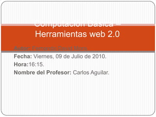 Computación Básica – Herramientas web 2.0  Autor: Fernando David Mora. Fecha: Viernes, 09 de Julio de 2010. Hora:16:15. Nombre del Profesor: Carlos Aguilar.  