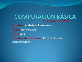 COMPUTACIÓN BÁSICA Herramientas Web Nombre: Gabriela León Vera Fecha:09/07/2010 Hora:9:15 Nombre del Profesor: Carlos Darwin Aguilar Mora 