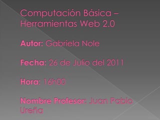Computación Básica – Herramientas Web 2.0Autor: Gabriela NoleFecha: 26 de Julio del 2011Hora: 16h00Nombre Profesor: Juan Pablo Ureña 