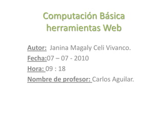 Computación Básicaherramientas Web Autor:  Janina Magaly Celi Vivanco. Fecha:07 – 07 - 2010 Hora: 09 : 18 Nombre de profesor: Carlos Aguilar. 