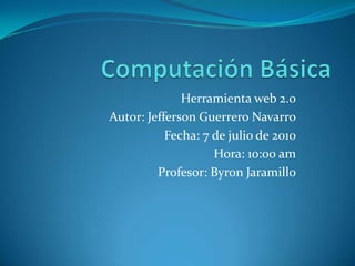 Computación Básica Herramienta web 2.0 Autor: Jefferson Guerrero Navarro Fecha: 7 de julio de 2010 Hora: 10:00 am Profesor: Byron Jaramillo 