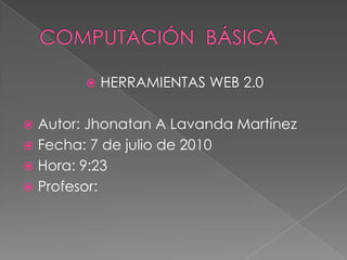 COMPUTACIÓN  BÁSICA HERRAMIENTAS WEB 2.0 Autor: Jhonatan A Lavanda Martínez Fecha: 7 de julio de 2010 Hora: 9:23  Profesor: 