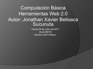Computación Básica Herramientas Web 2.0 Autor: Jonathan Xavier Belisaca Sucunuta Fecha:29 de Julio del 2011 Hora:08H15 Nombre del Profesor: 