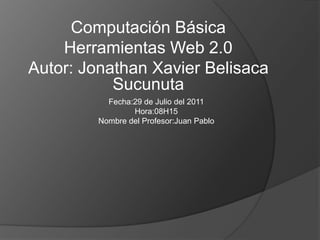 Computación Básica Herramientas Web 2.0 Autor: Jonathan Xavier Belisaca Sucunuta Fecha:29 de Julio del 2011 Hora:08H15 Nombre del Profesor:Juan Pablo 
