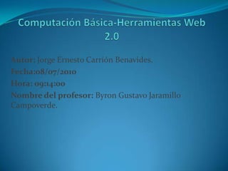 Computación Básica-Herramientas Web 2.0 Autor: Jorge Ernesto Carrión Benavides.  Fecha:08/07/2010 Hora: 09:14:00 Nombre del profesor: Byron Gustavo Jaramillo Campoverde. 