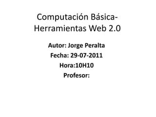 Computación Básica-Herramientas Web 2.0  Autor: Jorge Peralta Fecha: 29-07-2011 Hora:10H10 Profesor: 