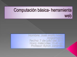 Computación básica- herramienta web  Nombre: José María Meza Angamarca  Fecha: 7 de julio del 2010 Hora: miércoles 10.43 am Profesor: Byron Jaramillo  