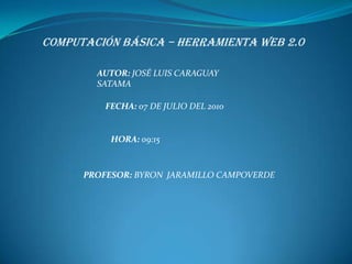 COMPUTACIÓN BÁSICA – HERRAMIENTA WEB 2.0 AUTOR: JOSÉ LUIS CARAGUAY SATAMA FECHA: 07 DE JULIO DEL 2010 HORA: 09:15 PROFESOR: BYRON  JARAMILLO CAMPOVERDE 
