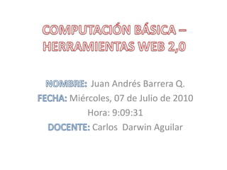 COMPUTACIÓN BÁSICA – HERRAMIENTAS WEB 2,0  NOMBRE: 	Juan Andrés Barrera Q. FECHA: Miércoles, 07 de Julio de 2010 Hora: 9:09:31  DOCENTE: Carlos  Darwin Aguilar 