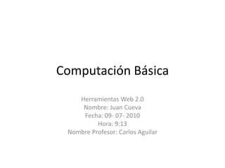 Computación Básica Herramientas Web 2.0 Nombre: Juan Cueva  Fecha: 09- 07- 2010 Hora: 9:13 Nombre Profesor: Carlos Aguilar 