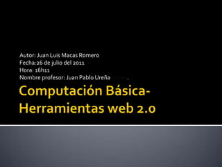 Computación Básica-Herramientas web 2.0 Autor: Juan Luis Macas Romero Fecha:26 de julio del 2011 Hora: 16h11 Nombre profesor: Juan Pablo Ureña Torres. 
