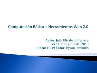 Computación Básica – Herramientas Web 2.0 Autor: Julia Elizabeth Herrera Fecha: 7 de junio del 2010  Hora: 10:39 Tutor: Byron Jaramillo 