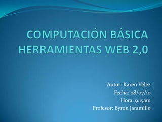 COMPUTACIÓN BÁSICA  HERRAMIENTAS WEB 2,0 Autor: Karen Vélez Fecha: 08/07/10 Hora: 9:15am Profesor: Byron Jaramillo 
