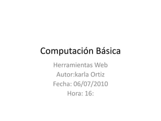 Computación Básica Herramientas Web Autor:karla Ortiz Fecha: 06/07/2010 Hora: 16: 
