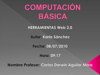 COMPUTACIÓN BÁSICA HERRAMIENTAS Web 2.0 Autor: Karla Sánchez Fecha: 08/07/2010 Hora: 09:17 Nombre Profesor: Carlos Darwin Aguilar Mora 
