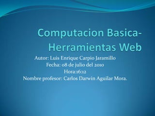 ComputacionBasica-Herramientas Web Autor: Luis Enrique Carpio Jaramillo Fecha: 08 de julio del 2010 Hora:16:12 Nombre profesor: Carlos Darwin Aguilar Mora. 