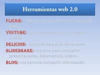 Herramientas web 2.0FLICKR: Esta cuenta nos sirve para compartir fotos.YOUTUBE: nos sirve para subir y compartir videos.DELICIOS: nos sirve para publicar enlaces.SLIDESHARE: nos sirve para compartir presentaciones, documentos, videos..Blog: nos permite compartir información.