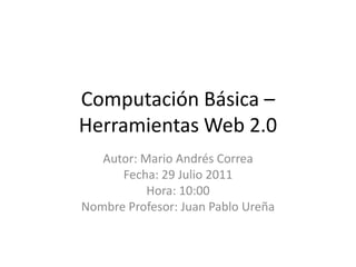 Computación Básica – Herramientas Web 2.0 Autor: Mario Andrés Correa Fecha: 29 Julio 2011 Hora: 10:00 Nombre Profesor: Juan Pablo Ureña 
