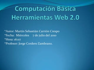 Computación BásicaHerramientas Web 2.0 *Autor: Martín Sebastián Carrión Crespo *Fecha:  Miércoles 	7 de julio del 2010 *Hora: 16:07 *Profesor: Jorge Cordero Zambrano. 