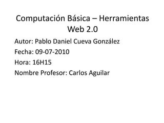 Computación Básica – Herramientas Web 2.0 Autor: Pablo Daniel Cueva González Fecha: 09-07-2010 Hora: 16H15 Nombre Profesor: Carlos Aguilar 