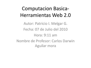 ComputacionBasica- Herramientas Web 2.0 Autor: Patricio I. Melgar G. Fecha: 07 de Julio del 2010 Hora: 9:11 am Nombre de Profesor: Carlos Darwin Aguilar mora 