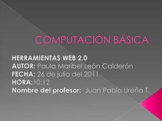 COMPUTACIÓN BÁSICA HERRAMIENTAS WEB 2.0 AUTOR: Paula Maribel León Calderón FECHA: 26 de julio del 2011 HORA:10:12 Nombre del profesor:  Juan Pablo Ureña T. 