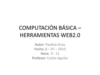 COMPUTACIÓN BÁSICA – HERRAMIENTAS WEB2.0 Autor: Paulina Arias  Fecha: 8 – 07 – 2010 Hora:  9 : 11 Profesor: Carlos Aguilar 