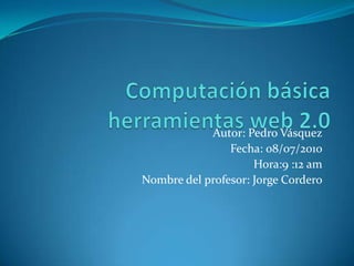 Computación básica herramientas web 2.0 Autor: Pedro Vásquez Fecha: 08/07/2010 Hora:9 :12 am Nombre del profesor: Jorge Cordero 