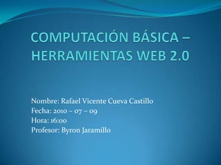 COMPUTACIÓN BÁSICA – HERRAMIENTAS WEB 2.0 Nombre: Rafael Vicente Cueva Castillo Fecha: 2010 – 07 – 09  Hora: 16:00 Profesor: Byron Jaramillo 