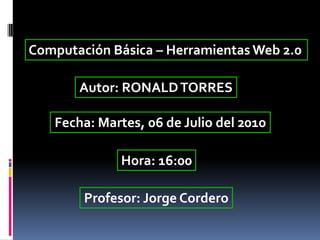 Computación Básica – Herramientas Web 2.0 Autor: RONALD TORRES Fecha: Martes, 06 de Julio del 2010 Hora: 16:00 Profesor: Jorge Cordero 