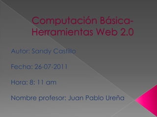 Computación Básica-Herramientas Web 2.0 Autor: Sandy Castillo Fecha: 26-07-2011 Hora: 8: 11 am Nombre profesor: Juan Pablo Ureña 