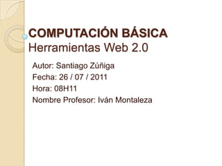 COMPUTACIÓN BÁSICAHerramientas Web 2.0 Autor: Santiago Zúñiga Fecha: 26 / 07 / 2011 Hora: 08H11 Nombre Profesor: Iván Montaleza 