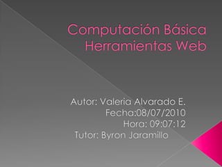 Computación BásicaHerramientas Web Autor: Valeria Alvarado E. Fecha:08/07/2010 Hora: 09:07:12 Tutor: Byron Jaramillo	 