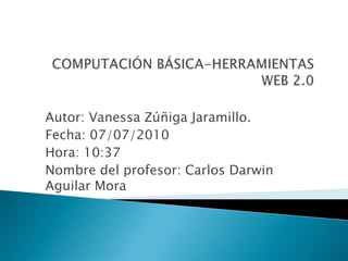 COMPUTACIÓN BÁSICA-HERRAMIENTAS WEB 2.0 Autor: Vanessa Zúñiga Jaramillo. Fecha: 07/07/2010 Hora: 10:37 Nombre del profesor: Carlos Darwin Aguilar Mora 