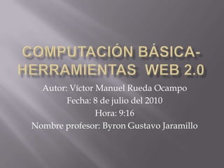 COMPUTACIÓN BÁSICA- HERRAMIENTAS  WEB 2.0 Autor: Víctor Manuel Rueda Ocampo Fecha: 8 de julio del 2010 Hora: 9:16 Nombre profesor: Byron Gustavo Jaramillo  