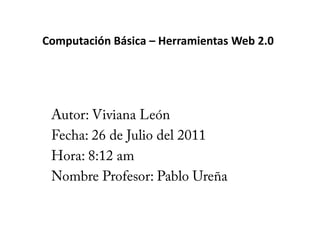 Computación Básica – Herramientas Web 2.0 Autor: Viviana León Fecha: 26 de Julio del 2011 Hora: 8:12 am Nombre Profesor: Pablo Ureña 