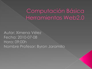 Computación Básica Herramientas Web2.0 Autor: Ximena Vélez  Fecha: 2010-07-08 Hora: 09:00h Nombre Profesor: Byron Jaramillo 
