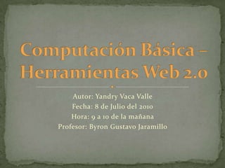 Computación Básica – Herramientas Web 2.0 Autor: Yandry Vaca Valle Fecha: 8 de Julio del 2010 Hora: 9 a 10 de la mañana  Profesor: Byron Gustavo Jaramillo  
