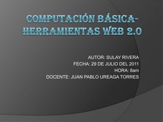Computación básica-herramientas web 2.0 AUTOR: SULAY RIVERA FECHA: 29 DE JULIO DEL 2011 HORA: 8am DOCENTE: JUAN PABLO UREAGA TORRES 