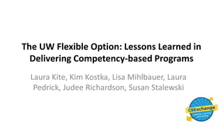 The UW Flexible Option: Lessons Learned in
Delivering Competency-based Programs
Laura Kite, Kim Kostka, Lisa Mihlbauer, Laura
Pedrick, Judee Richardson, Susan Stalewski
 