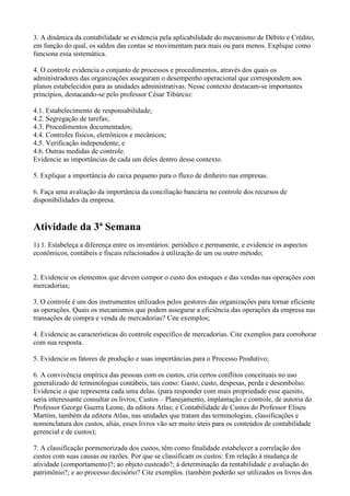 3. A dinâmica da contabilidade se evidencia pela aplicabilidade do mecanismo de Débito e Crédito,
em função do qual, os saldos das contas se movimentam para mais ou para menos. Explique como
funciona essa sistemática.

4. O controle evidencia o conjunto de processos e procedimentos, através dos quais os
administradores das organizações asseguram o desempenho operacional que correspondem aos
planos estabelecidos para as unidades administrativas. Nesse contexto destacam-se importantes
princípios, destacando-se pelo professor César Tibúrcio:

4.1. Estabelecimento de responsabilidade;
4.2. Segregação de tarefas;
4.3. Procedimentos documentados;
4.4. Controles físicos, eletrônicos e mecânicos;
4.5. Verificação independente; e
4.6. Outras medidas de controle.
Evidencie as importâncias de cada um deles dentro desse contexto.

5. Explique a importância do caixa pequeno para o fluxo de dinheiro nas empresas.

6. Faça uma avaliação da importância da conciliação bancária no controle dos recursos de
disponibilidades da empresa.


Atividade da 3ª Semana
1) 1. Estabeleça a diferença entre os inventários: periódico e permanente, e evidencie os aspectos
econômicos, contábeis e fiscais relacionados à utilização de um ou outro método;


2. Evidencie os elementos que devem compor o custo dos estoques e das vendas nas operações com
mercadorias;

3. O controle é um dos instrumentos utilizados pelos gestores das organizações para tornar eficiente
as operações. Quais os mecanismos que podem assegurar a eficiência das operações da empresa nas
transações de compra e venda de mercadorias? Cite exemplos;

4. Evidencie as características do controle específico de mercadorias. Cite exemplos para corroborar
com sua resposta.

5. Evidencie os fatores de produção e suas importâncias para o Processo Produtivo;

6. A convivência empírica das pessoas com os custos, cria certos conflitos conceituais no uso
generalizado de terminologias contábeis, tais como: Gasto, custo, despesas, perda e desembolso.
Evidencie o que representa cada uma delas. (para responder com mais propriedade esse quesito,
seria interessante consultar os livros; Custos – Planejamento, implantação e controle, de autoria do
Professor George Guerra Leone, da editora Atlas; e Contabilidade de Custos do Professor Eliseu
Martins, também da editora Atlas, nas unidades que tratam das terminologias, classificações e
nomenclatura dos custos, aliás, esses livros vão ser muito úteis para os conteúdos de contabilidade
gerencial e de custos);

7. A classificação pormenorizada dos custos, têm como finalidade estabelecer a correlação dos
custos com suas causas ou razões. Por que se classificam os custos: Em relação à mudança de
atividade (comportamento)?; ao objeto custeado?; à determinação da rentabilidade e avaliação do
patrimônio?; e ao processo decisório? Cite exemplos. (também poderão ser utilizados os livros dos
 