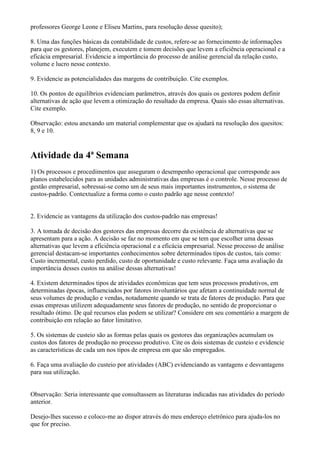 professores George Leone e Eliseu Martins, para resolução desse quesito);

8. Uma das funções básicas da contabilidade de custos, refere-se ao fornecimento de informações
para que os gestores, planejem, executem e tomem decisões que levem a eficiência operacional e a
eficácia empresarial. Evidencie a importância do processo de análise gerencial da relação custo,
volume e lucro nesse contexto.

9. Evidencie as potencialidades das margens de contribuição. Cite exemplos.

10. Os pontos de equilíbrios evidenciam parâmetros, através dos quais os gestores podem definir
alternativas de ação que levem a otimização do resultado da empresa. Quais são essas alternativas.
Cite exemplo.

Observação: estou anexando um material complementar que os ajudará na resolução dos quesitos:
8, 9 e 10.


Atividade da 4ª Semana
1) Os processos e procedimentos que asseguram o desempenho operacional que corresponde aos
planos estabelecidos para as unidades administrativas das empresas é o controle. Nesse processo de
gestão empresarial, sobressai-se como um de seus mais importantes instrumentos, o sistema de
custos-padrão. Contextualize a forma como o custo padrão age nesse contexto!


2. Evidencie as vantagens da utilização dos custos-padrão nas empresas!

3. A tomada de decisão dos gestores das empresas decorre da existência de alternativas que se
apresentam para a ação. A decisão se faz no momento em que se tem que escolher uma dessas
alternativas que levem a eficiência operacional e a eficácia empresarial. Nesse processo de análise
gerencial destacam-se importantes conhecimentos sobre determinados tipos de custos, tais como:
Custo incremental, custo perdido, custo de oportunidade e custo relevante. Faça uma avaliação da
importância desses custos na análise dessas alternativas!

4. Existem determinados tipos de atividades econômicas que tem seus processos produtivos, em
determinadas épocas, influenciados por fatores involuntários que afetam a continuidade normal de
seus volumes de produção e vendas, notadamente quando se trata de fatores de produção. Para que
essas empresas utilizem adequadamente seus fatores de produção, no sentido de proporcionar o
resultado ótimo. De quê recursos elas podem se utilizar? Considere em seu comentário a margem de
contribuição em relação ao fator limitativo.

5. Os sistemas de custeio são as formas pelas quais os gestores das organizações acumulam os
custos dos fatores de produção no processo produtivo. Cite os dois sistemas de custeio e evidencie
as características de cada um nos tipos de empresa em que são empregados.

6. Faça uma avaliação do custeio por atividades (ABC) evidenciando as vantagens e desvantagens
para sua utilização.


Observação: Seria interessante que consultassem as literaturas indicadas nas atividades do período
anterior.

Desejo-lhes sucesso e coloco-me ao dispor através do meu endereço eletrônico para ajuda-los no
que for preciso.
 
