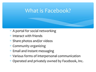 ∗ A portal for social networking
∗ Interact with friends
∗ Share photos and/or videos
∗ Community organizing
∗ Email and instant messaging
∗ Various forms of interpersonal communication
∗ Operated and privately owned by Facebook, Inc.
What is Facebook?
 