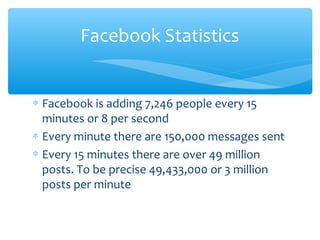 ∗ Facebook is adding 7,246 people every 15
minutes or 8 per second
∗ Every minute there are 150,000 messages sent
∗ Every 15 minutes there are over 49 million
posts. To be precise 49,433,000 or 3 million
posts per minute
Facebook Statistics
 