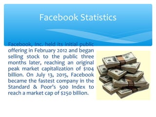 Facebook, Inc. held its initial public
offering in February 2012 and began
selling stock to the public three
months later, reaching an original
peak market capitalization of $104
billion. On July 13, 2015, Facebook
became the fastest company in the
Standard & Poor’s 500 Index to
reach a market cap of $250 billion.
Facebook Statistics
 