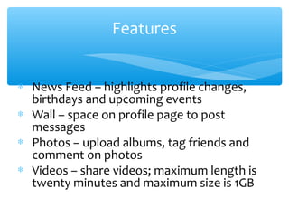 Features
∗ News Feed – highlights profile changes,
birthdays and upcoming events
∗ Wall – space on profile page to post
messages
∗ Photos – upload albums, tag friends and
comment on photos
∗ Videos – share videos; maximum length is
twenty minutes and maximum size is 1GB
 