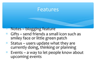 Features
∗ Notes – blogging feature
∗ Gifts – send friends a small icon such as
smiley face or little green patch
∗ Status – users update what they are
currently doing, thinking or planning
∗ Events – a way to let people know about
upcoming events
 