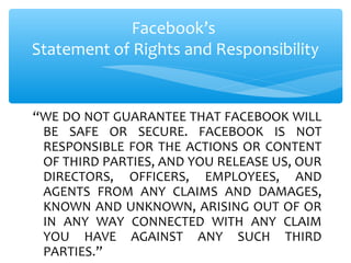 “WE DO NOT GUARANTEE THAT FACEBOOK WILL
BE SAFE OR SECURE. FACEBOOK IS NOT
RESPONSIBLE FOR THE ACTIONS OR CONTENT
OF THIRD PARTIES, AND YOU RELEASE US, OUR
DIRECTORS, OFFICERS, EMPLOYEES, AND
AGENTS FROM ANY CLAIMS AND DAMAGES,
KNOWN AND UNKNOWN, ARISING OUT OF OR
IN ANY WAY CONNECTED WITH ANY CLAIM
YOU HAVE AGAINST ANY SUCH THIRD
PARTIES.”
Facebook’s
Statement of Rights and Responsibility
 