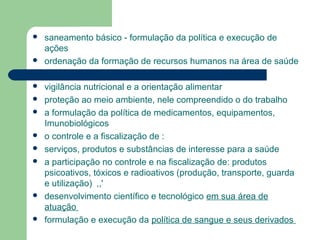  saneamento básico - formulação da política e execução de
ações
 ordenação da formação de recursos humanos na área de saúde
 vigilância nutricional e a orientação alimentar
 proteção ao meio ambiente, nele compreendido o do trabalho
 a formulação da política de medicamentos, equipamentos,
Imunobiológicos
 o controle e a fiscalização de :
 serviços, produtos e substâncias de interesse para a saúde
 a participação no controle e na fiscalização de: produtos
psicoativos, tóxicos e radioativos (produção, transporte, guarda
e utilização) ,,'
 desenvolvimento científico e tecnológico em sua área de
atuação
 formulação e execução da política de sangue e seus derivados
 