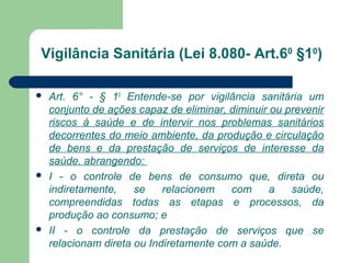 Vigilância Sanitária (Lei 8.080- Art.60
§10
)
 Art. 6° - § 10
Entende-se por vigilância sanitária um
conjunto de ações capaz de eliminar, diminuir ou prevenir
riscos à saúde e de intervir nos problemas sanitários
decorrentes do meio ambiente, da produção e circulação
de bens e da prestação de serviços de interesse da
saúde. abrangendo:
 I - o controle de bens de consumo que, direta ou
indiretamente, se relacionem com a saúde,
compreendidas todas as etapas e processos, da
produção ao consumo; e
 II - o controle da prestação de serviços que se
relacionam direta ou Indiretamente com a saúde.
 